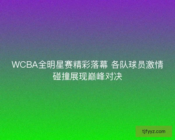 WCBA全明星赛精彩落幕 各队球员激情碰撞展现巅峰对决