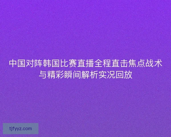 中国对阵韩国比赛直播全程直击焦点战术与精彩瞬间解析实况回放