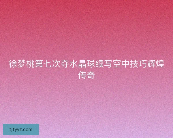 徐梦桃第七次夺水晶球续写空中技巧辉煌传奇