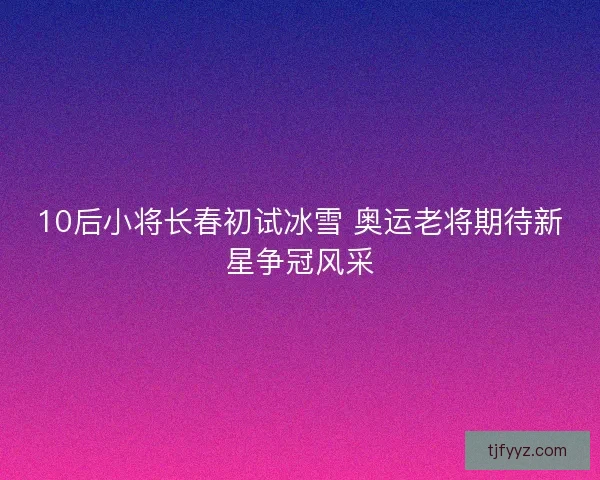 10后小将长春初试冰雪 奥运老将期待新星争冠风采
