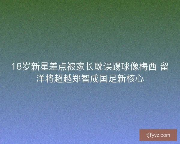 18岁新星差点被家长耽误踢球像梅西 留洋将超越郑智成国足新核心