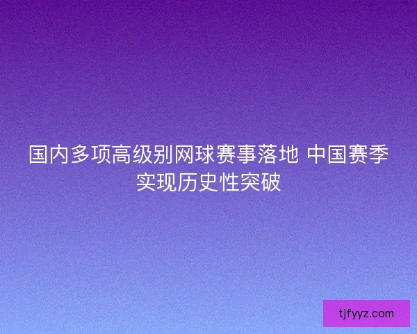 国内多项高级别网球赛事落地 中国赛季实现历史性突破 国内多项高级别网球赛事落地 中国赛季实现历史性突破
