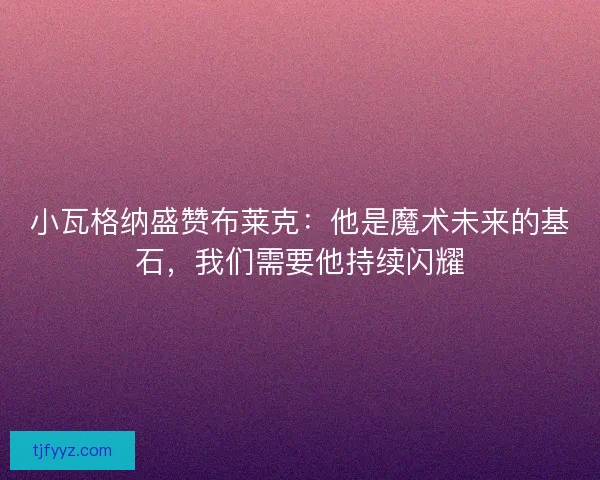 小瓦格纳盛赞布莱克：他是魔术未来的基石，我们需要他持续闪耀