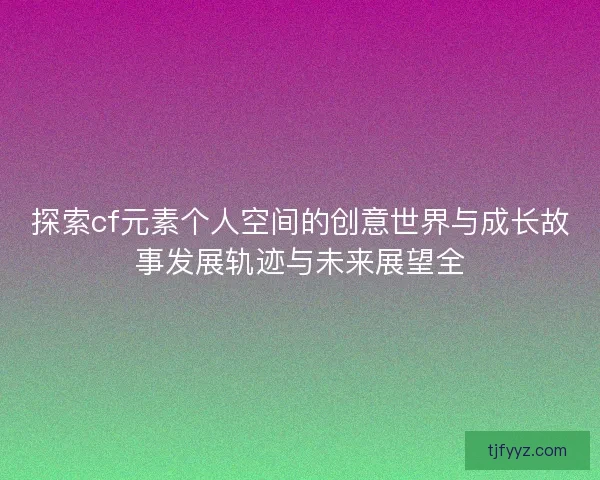 探索cf元素个人空间的创意世界与成长故事发展轨迹与未来展望全