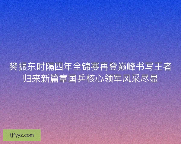 樊振东时隔四年全锦赛再登巅峰书写王者归来新篇章国乒核心领军风采尽显 樊振东时隔四年全锦赛再登巅峰书写王者归来新篇章国乒核心领军风采尽显