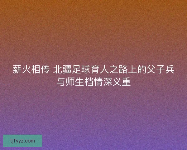 薪火相传 北疆足球育人之路上的父子兵与师生档情深义重 薪火相传 北疆足球育人之路上的父子兵与师生档情深义重