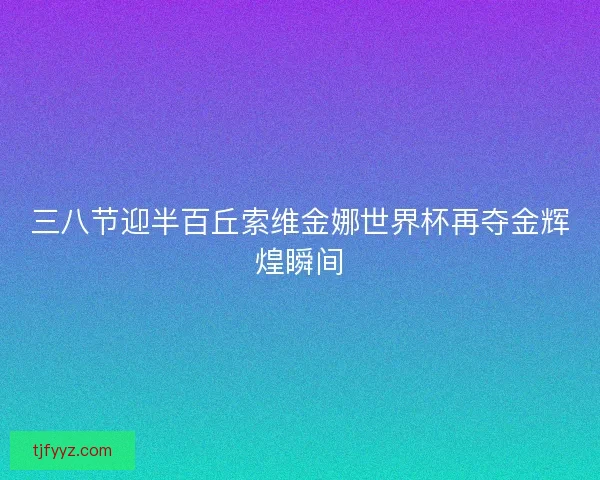 三八节迎半百丘索维金娜世界杯再夺金辉煌瞬间 三八节迎半百丘索维金娜世界杯再夺金辉煌瞬间