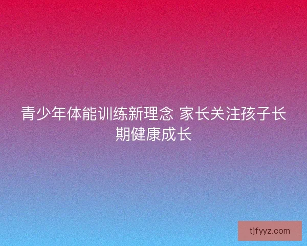 青少年体能训练新理念 家长关注孩子长期健康成长 青少年体能训练新理念 家长关注孩子长期健康成长