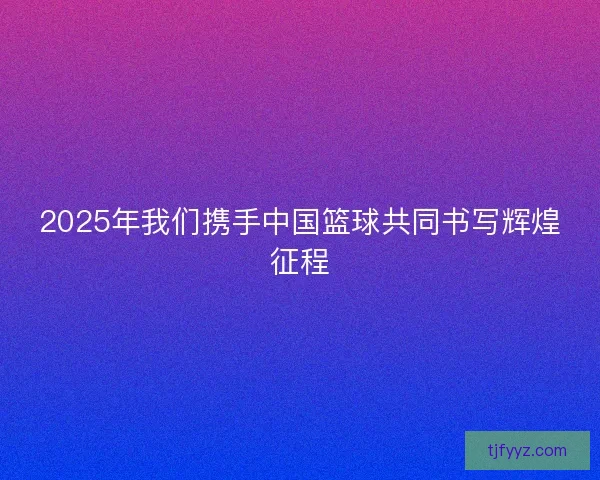 2025年我们携手中国篮球共同书写辉煌征程