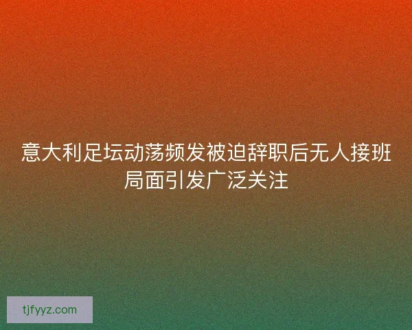 意大利足坛动荡频发被迫辞职后无人接班局面引发广泛关注 意大利足坛动荡频发被迫辞职后无人接班局面引发广泛关注