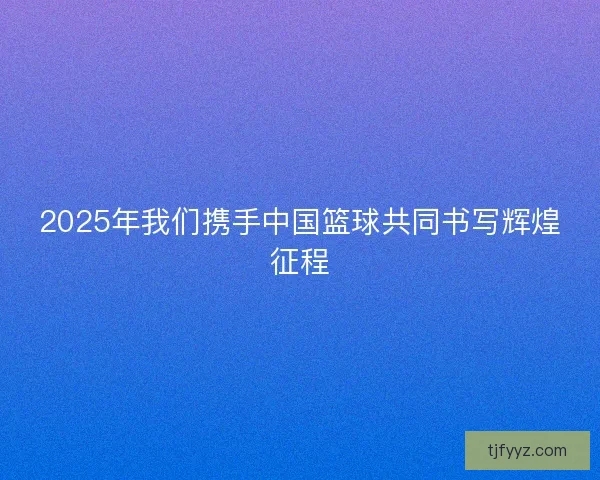 2025年我们携手中国篮球共同书写辉煌征程