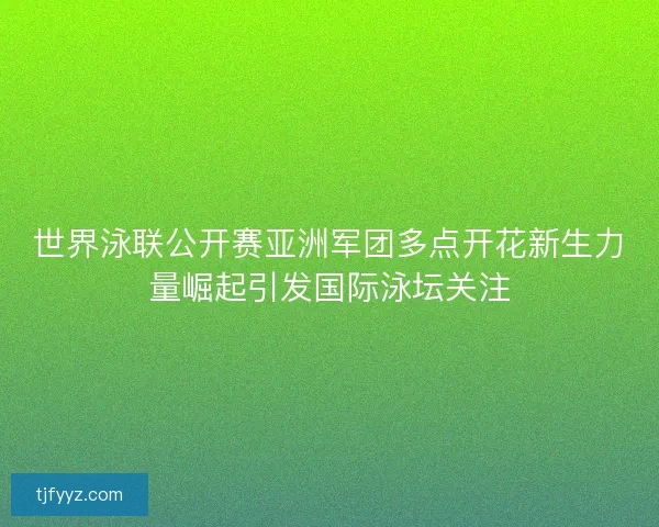 世界泳联公开赛亚洲军团多点开花新生力量崛起引发国际泳坛关注 世界泳联公开赛亚洲军团多点开花新生力量崛起引发国际泳坛关注