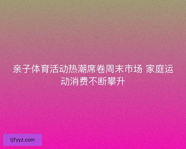 亲子体育活动热潮席卷周末市场 家庭运动消费不断攀升