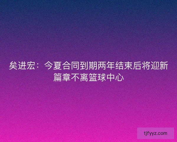 矣进宏：今夏合同到期两年结束后将迎新篇章不离篮球中心