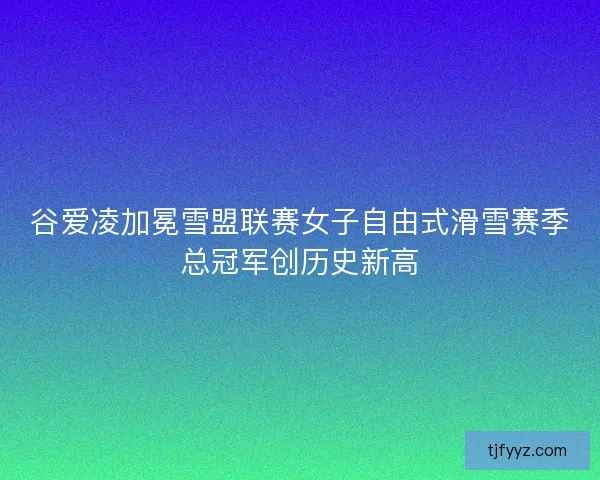 谷爱凌加冕雪盟联赛女子自由式滑雪赛季总冠军创历史新高