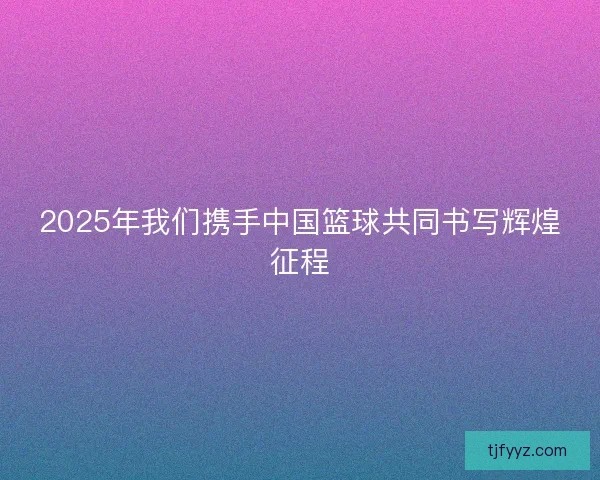 2025年我们携手中国篮球共同书写辉煌征程 2025年我们携手中国篮球共同书写辉煌征程