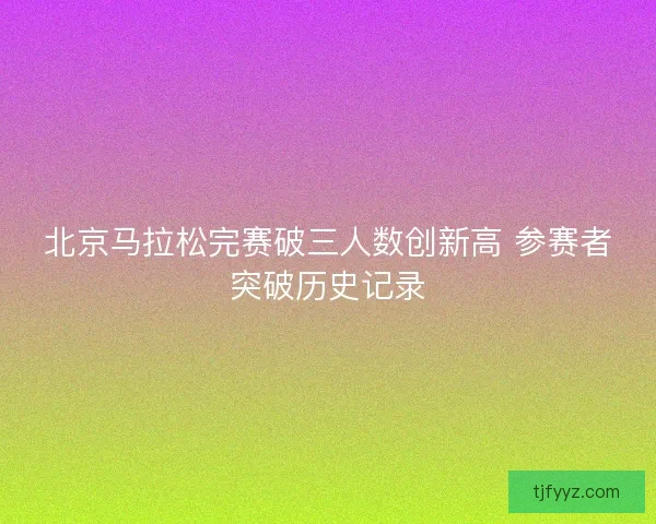 北京马拉松完赛破三人数创新高 参赛者突破历史记录