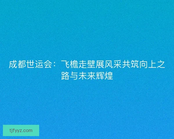 成都世运会:飞檐走壁展风采共筑向上之路与未来辉煌 成都世运会:飞檐走壁展风采共筑向上之路与未来辉煌
