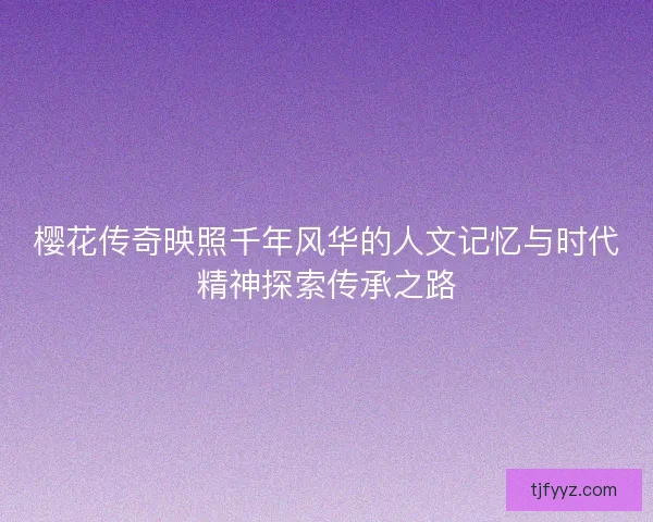 樱花传奇映照千年风华的人文记忆与时代精神探索传承之路