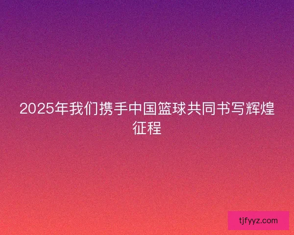 2025年我们携手中国篮球共同书写辉煌征程 2025年我们携手中国篮球共同书写辉煌征程