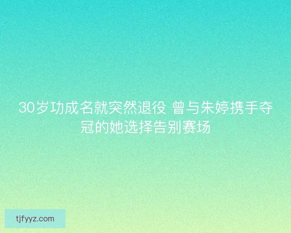 30岁功成名就突然退役 曾与朱婷携手夺冠的她选择告别赛场