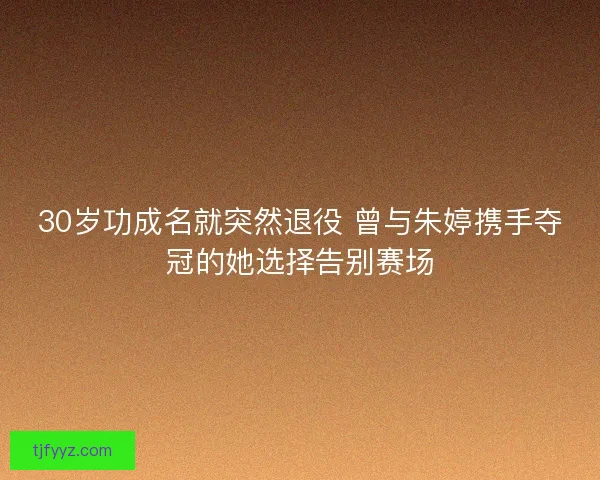 30岁功成名就突然退役 曾与朱婷携手夺冠的她选择告别赛场